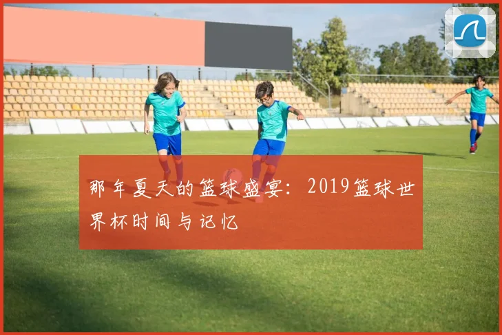 那年夏天的篮球盛宴：2019篮球世界杯时间与记忆