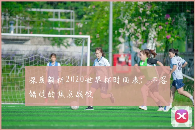深度解析2020世界杯时间表：不容错过的焦点战役