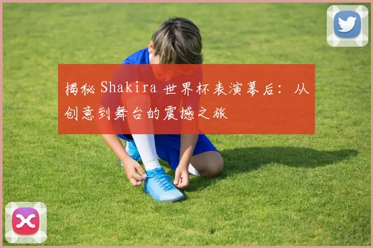 揭秘 Shakira 世界杯表演幕后：从创意到舞台的震撼之旅