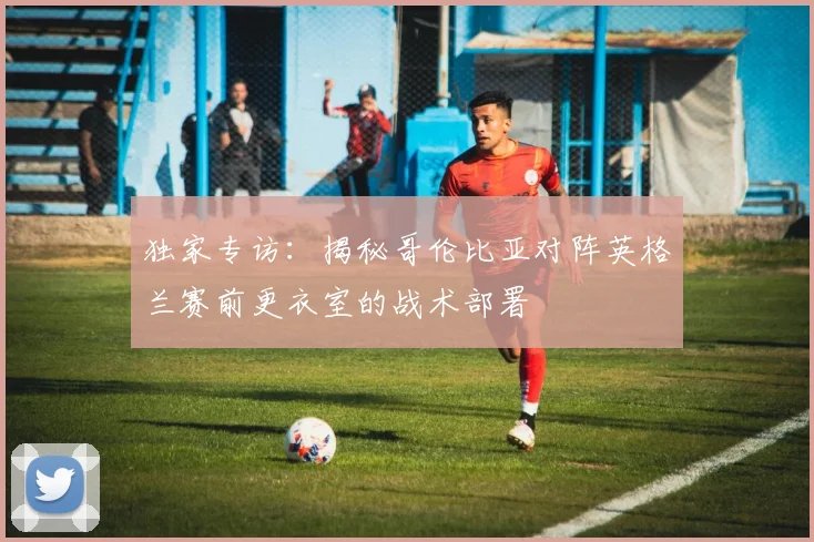 独家专访：揭秘哥伦比亚对阵英格兰赛前更衣室的战术部署
