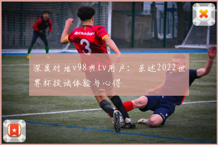 深度对话v98典tv用户：亲述2022世界杯投试体验与心得